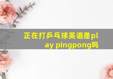 正在打乒乓球英语是play pingpong吗